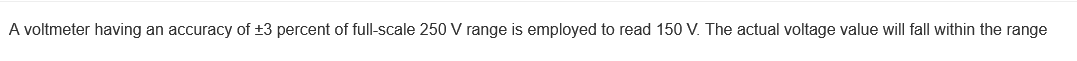 A voltmeter having an accuracy of +3 percent of full-scale 250 V range is employed to read 150 V. The actual voltage value will fall within the range

