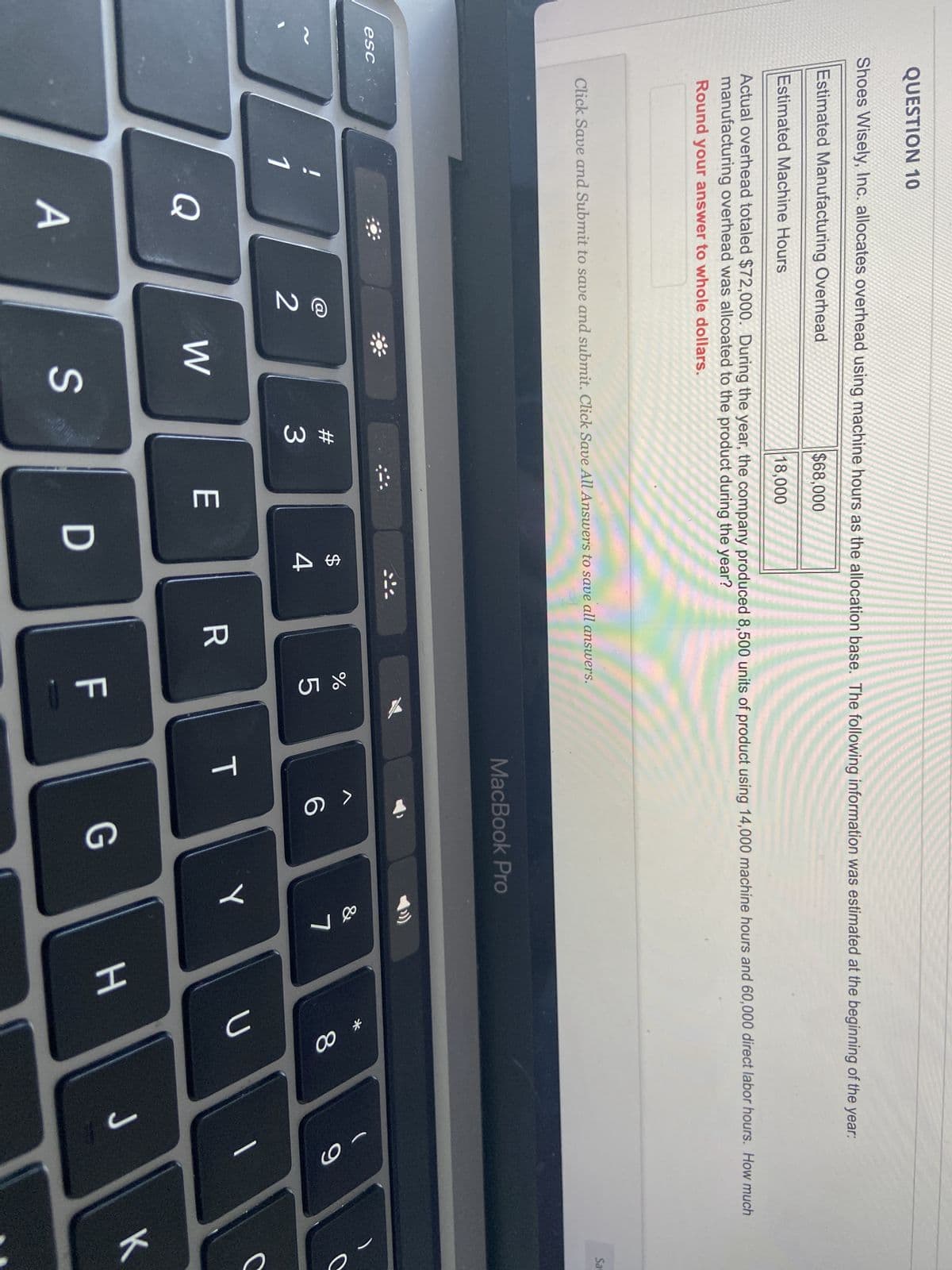 QUESTION 10
Shoes Wisely, Inc. allocates overhead using machine hours as the allocation base. The following information was estimated at the beginning of the year:
Estimated Manufacturing Overhead
$68,000
Estimated Machine Hours
18,000
Actual overhead totaled $72,000. During the year, the company produced 8,500 units of product using 14,000 machine hours and 60,000 direct labor hours. How much
manufacturing overhead was allcoated to the product during the year?
Round your answer to whole dollars.
esc
Click Save and Submit to save and submit. Click Save All Answers to save all answers.
1
Q
A
2
W
S
#
3
E
:::
$
4
D
R
%
5
TI
MacBook Pro
T
6
G
&
Y
7
H
* 00
8
U
J
9
Sa
C
K