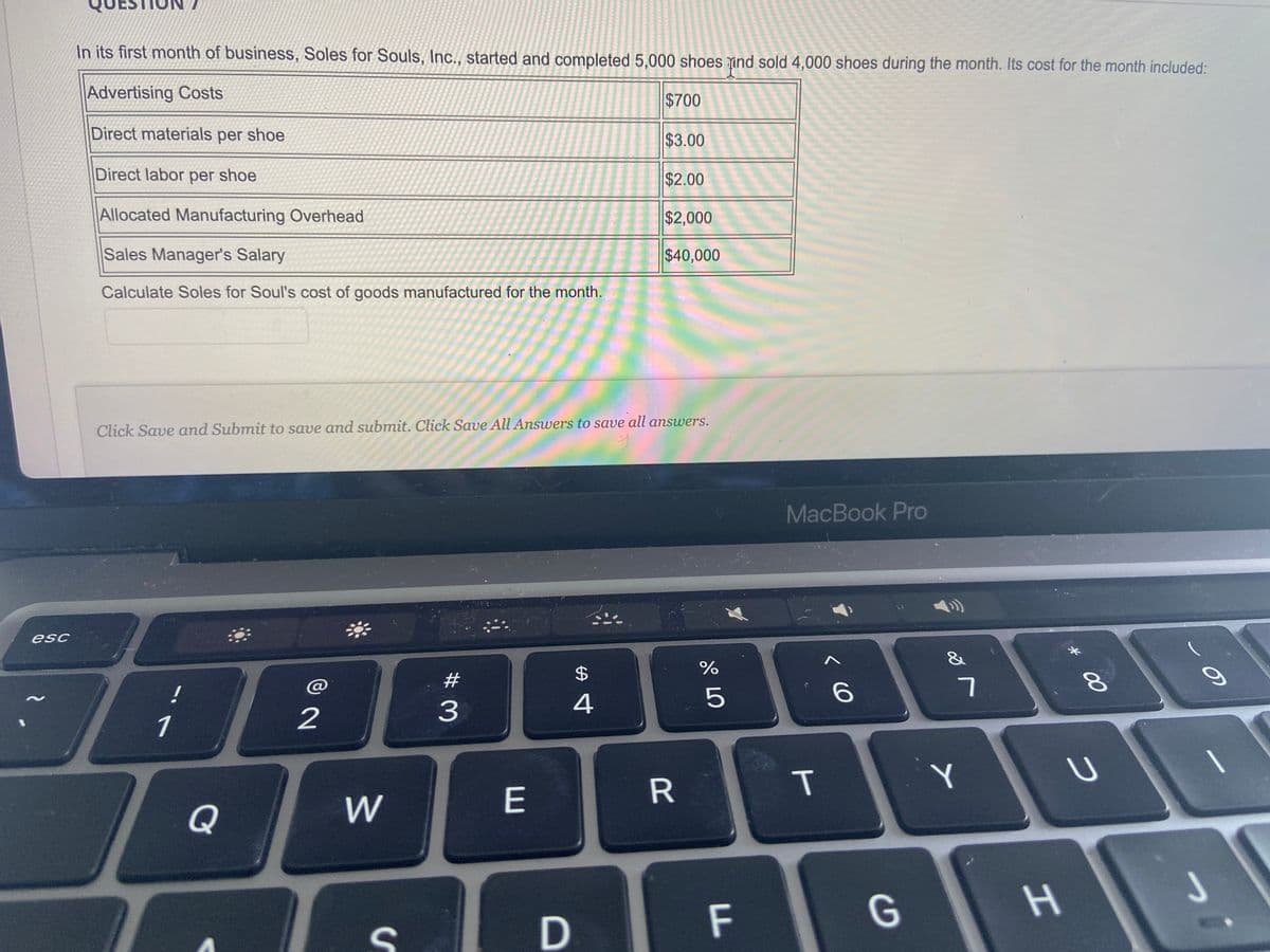esc
In its first month of business, Soles for Souls, Inc., started and completed 5,000 shoes and sold 4,000 shoes during the month. Its cost for the month included:
Advertising Costs
Direct materials per shoe
Direct labor per shoe
Allocated Manufacturing Overhead
Sales Manager's Salary
Calculate Soles for Soul's cost of goods manufactured for the month.
1
Q
2
Click Save and Submit to save and submit. Click Save All Answers to save all answers.
W
S
#
3
E
$
4
$700
D
$3.00
$2.00
$2,000
$40,000
R
do L
%
5
F
LL
MacBook Pro
T
< 6
G
7
Y
H
* 00
8
U
S