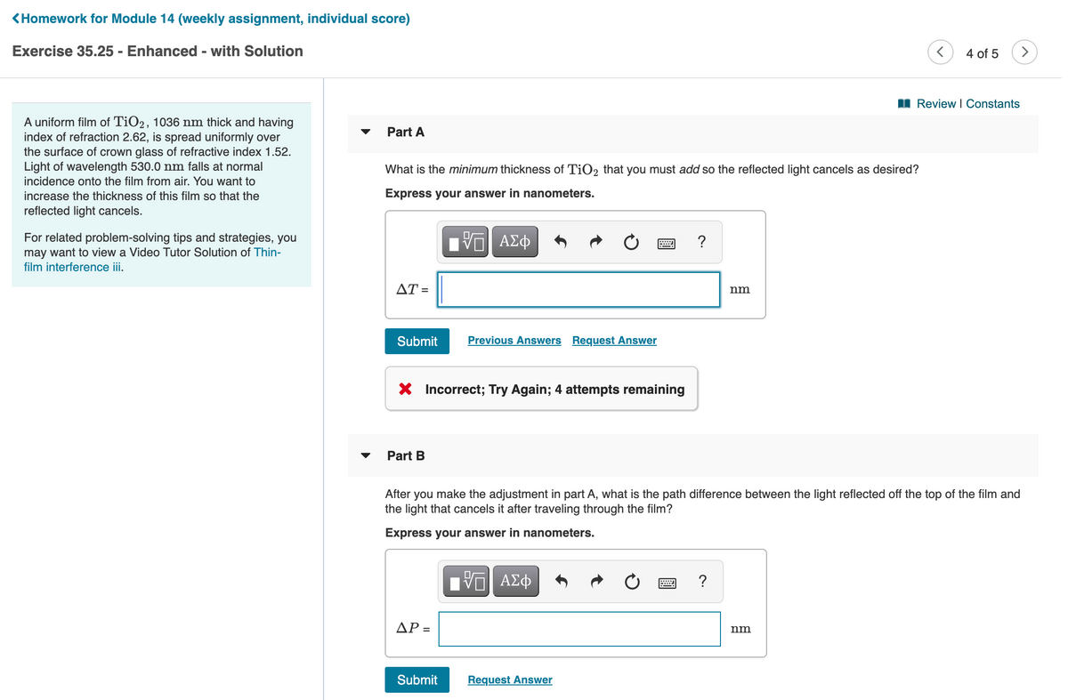 <Homework for Module 14 (weekly assignment, individual score)
Exercise 35.25 - Enhanced - with Solution
4 of 5
I Review I Constants
A uniform film of TiO2, 1036 nm thick and having
index of refraction 2.62, is spread uniformly over
the surface of crown glass of refractive index 1.52.
Light of wavelength 530.0 nm falls at normal
Part A
What is the minimum thickness of TiO2 that you must add so the reflected light cancels as desired?
incidence onto the film from air. You want to
increase the thickness of this film so that the
Express your answer in nanometers.
reflected light cancels.
1 ΑΣφ
For related problem-solving tips and strategies, you
may want to view a Video Tutor Solution of Thin-
film interference iii.
AT =
nm
Submit
Previous Answers Request Answer
X Incorrect; Try Again; 4 attempts remaining
Part B
After you make the adjustment in part A, what is the path difference between the light reflected off the top of the film and
the light that cancels it after traveling through the film?
Express your answer in nanometers.
?
ΔΡ
nm
Submit
Request Answer
