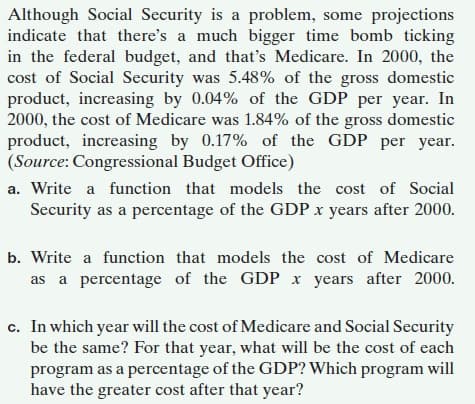 Although Social Security is a problem, some projections
indicate that there's a much bigger time bomb ticking
in the federal budget, and that's Medicare. In 2000, the
cost of Social Security was 5.48% of the gross domestic
product, increasing by 0.04% of the GDP per year. In
2000, the cost of Medicare was 1.84% of the gross domestic
product, increasing by 0.17% of the GDP per year.
(Source: Congressional Budget Office)
a. Write a function that models the cost of Social
Security as a percentage of the GDP x years after 2000.
b. Write a function that models the cost of Medicare
as a percentage of the GDP x years after 2000.
c. In which year will the cost of Medicare and Social Security
be the same? For that year, what will be the cost of each
program as a percentage of the GDP? Which program will
have the greater cost after that year?
