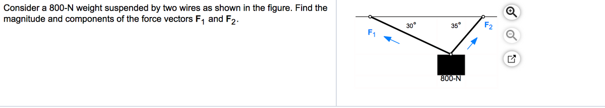 Consider a 800-N weight suspended by two wires as shown in the figure. Find the
magnitude and components of the force vectors F, and F2.
35°
F2
30°
F1
800-N
