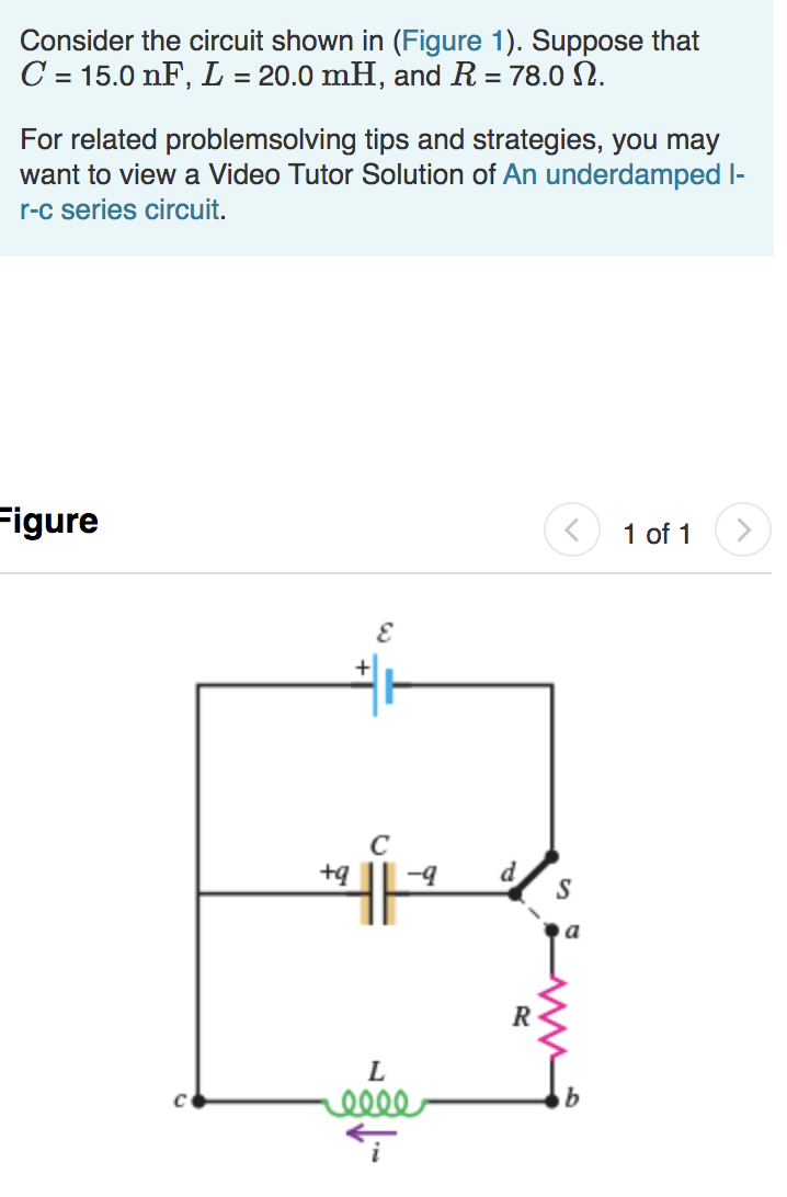 Consider the circuit shown in (Figure 1). Suppose that
C = 15.0 nF, L = 20.0 mH, and R = 78.0 N.
%3D
For related problemsolving tips and strategies, you may
want to view a Video Tutor Solution of An underdamped I-
r-c series circuit.
Figure
1 of 1
+
d
R
L
elle
