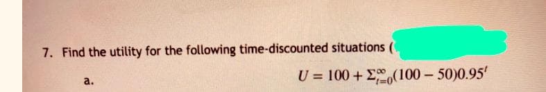 7. Find the utility for the following time-discounted situations (
U = 100 + E,(100- 50)0.95'
a.
