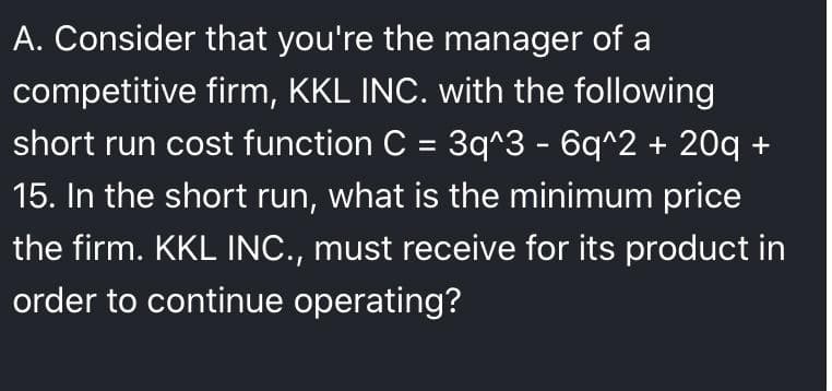 A. Consider that you're the manager of a
competitive firm, KKL INC. with the following
short run cost function C = 3q^3 - 6q^2 + 20q +
%3D
15. In the short run, what is the minimum price
the firm. KKL INC., must receive for its product in
order to continue operating?
