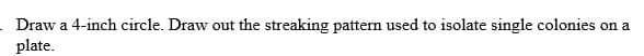 Draw a 4-inch circle. Draw out the streaking pattern used to isolate single colonies on a
plate.
