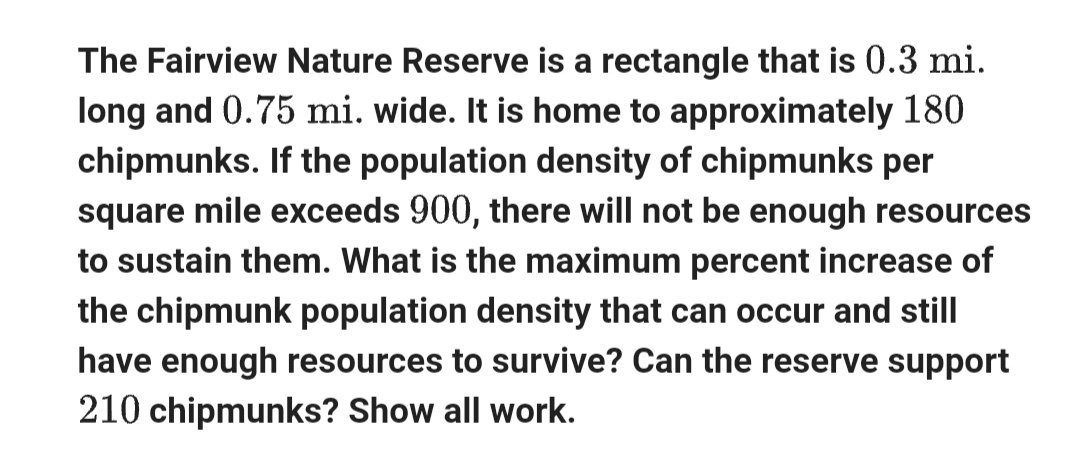 The Fairview Nature Reserve is a rectangle that is 0.3 mi.
long and 0.75 mi. wide. It is home to approximately 180
chipmunks. If the population density of chipmunks per
square mile exceeds 900, there will not be enough resources
to sustain them. What is the maximum percent increase of
the chipmunk population density that can occur and still
have enough resources to survive? Can the reserve support
210 chipmunks? Show all work.