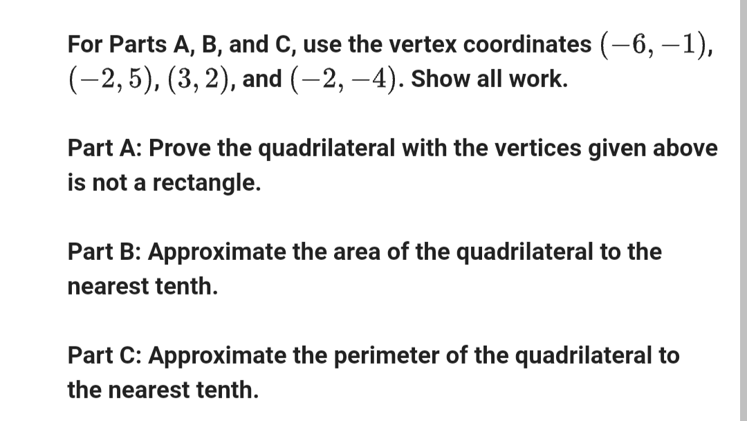 For Parts A, B, and C, use the vertex coordinates (-6, −1),
(-2, 5), (3,2), and (-2, -4). Show all work.
Part A: Prove the quadrilateral with the vertices given above
is not a rectangle.
Part B: Approximate the area of the quadrilateral to the
nearest tenth.
Part C: Approximate the perimeter of the quadrilateral to
the nearest tenth.