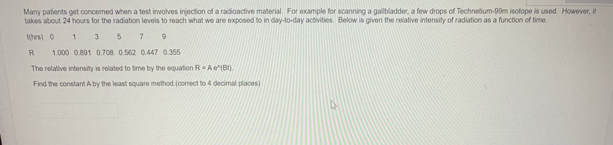 Many patients get concerned when a test involves injection of a radioactive material. For example for scanning a gallbladder, a few drops of Technetium-99m isotope is used. However, it
takes about 24 hours for the radiation levels to reach what we are exposed to in day-to-day activities. Below is given the relative intensity of radiation as a function of time.
t(hrs) 0
3
9.
R
1.000 0.891 0.708 0.562 0.447 0.355
The relative intensity is related to time by the equation R = A e^(Bt).
Find the constant A by the least square method.(correct to 4 decimal places)
