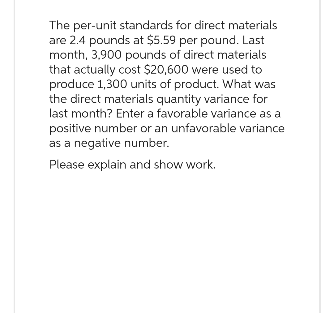 The per-unit standards for direct materials
are 2.4 pounds at $5.59 per pound. Last
month, 3,900 pounds of direct materials
that actually cost $20,600 were used to
produce 1,300 units of product. What was
the direct materials quantity variance for
last month? Enter a favorable variance as a
positive number or an unfavorable variance
as a negative number.
Please explain and show work.