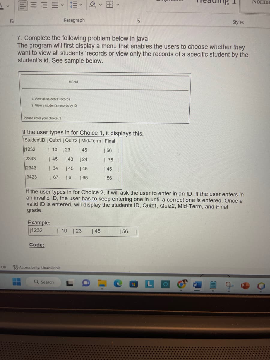 On
F
||||
Please enter your choice: 1
1232
12343
||||
1. View all students' records
2. View a student's records by ID
2343
3423
7. Complete the following problem below in java
The program will first display a menu that enables the users to choose whether they
want to view all students 'records or view only the records of a specific student by the
student's id. See sample below.
Example:
11232
Paragraph
If the user types in for Choice 1, it displays this:
StudentID | Quiz1 | Quiz2 | Mid-Term | Final |
| 10 | 23 145
| 56 |
| 45
| 43
| 78 |
| 34
| 45
| 45 |
| 67
| 6
| 56 1
Code:
MENU
Accessibility: Unavailable
Q Search
<
| 24
| 45
| 65
If the user types in for Choice 2, it will ask the user to enter in an ID. If the user enters in
an invalid ID, the user has to keep entering one in until a correct one is entered. Once a
valid ID is entered, will display the students ID, Quiz1, Quiz2, Mid-Term, and Final
grade.
| 10 | 23
r
√5
| 45
| 56
C
18 1
Styles
O
Norma