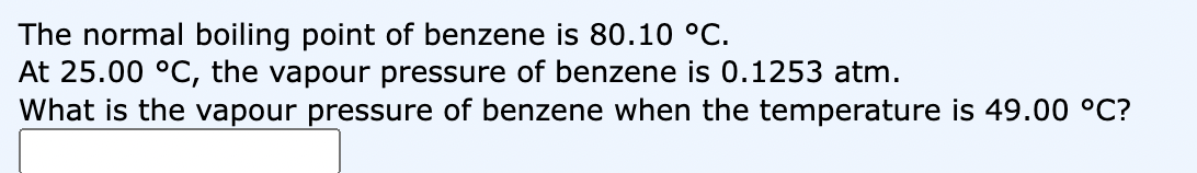 The normal boiling point of benzene is 80.10 °C.
At 25.00 °C, the vapour pressure of benzene is 0.1253 atm.
What is the vapour pressure of benzene when the temperature is 49.00 °C?