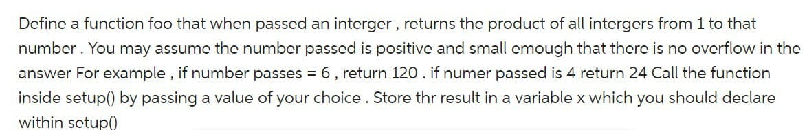 Define a function foo that when passed an interger, returns the product of all intergers from 1 to that
number. You may assume the number passed is positive and small emough that there is no overflow in the
answer For example, if number passes = 6, return 120. if numer passed is 4 return 24 Call the function
inside setup() by passing a value of your choice. Store thr result in a variable x which you should declare
within setup()