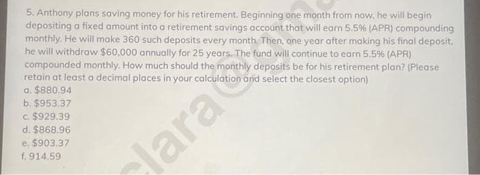 5. Anthony plans saving money for his retirement. Beginning one month from now, he will begin
depositing a fixed amount into a retirement savings account that will earn 5.5% (APR) compounding
monthly. He will make 360 such deposits every month. Then, one year after making his final deposit.
he will withdraw $60,000 annually for 25 years. The fund will continue to earn 5.5% (APR)
compounded monthly. How much should the monthly deposits be for his retirement plan? (Please
retain at least a decimal places in your calculation and select the closest option)
a. $880.94
b. $953.37
c. $929.39
d. $868.96
e. $903.37
f. 914.59
lara