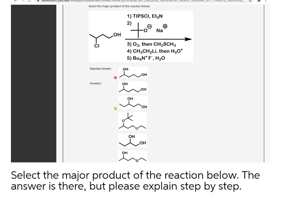 biackboard.gwu.edu/webapPps/assessment/feview/review.jsprattempld
Select the major product of the reaction below.
1) TIPSCI, Et3N
2)
Na
3) 03, then CH3SCH3
4) CH3CH2LI, then H30*
5) Bu4N* F', H2O
CI
Selected Answer:
Он
HO
Answers:
он
он
он
OH
OH
OH
он
Select the major product of the reaction below. The
answer is there, but please explain step by step.
