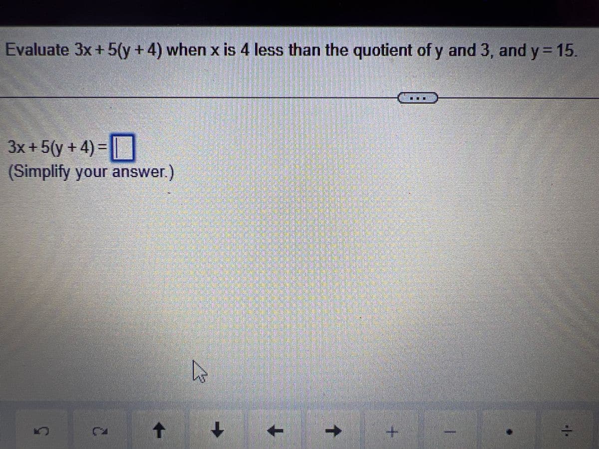 Evaluate 3x + 5(y + 4) when x is 4 less than the quotient of y and 3, and y = 15.
3x+ 5 (y + 4) =
(Simplify your answer.)
↑
D
+