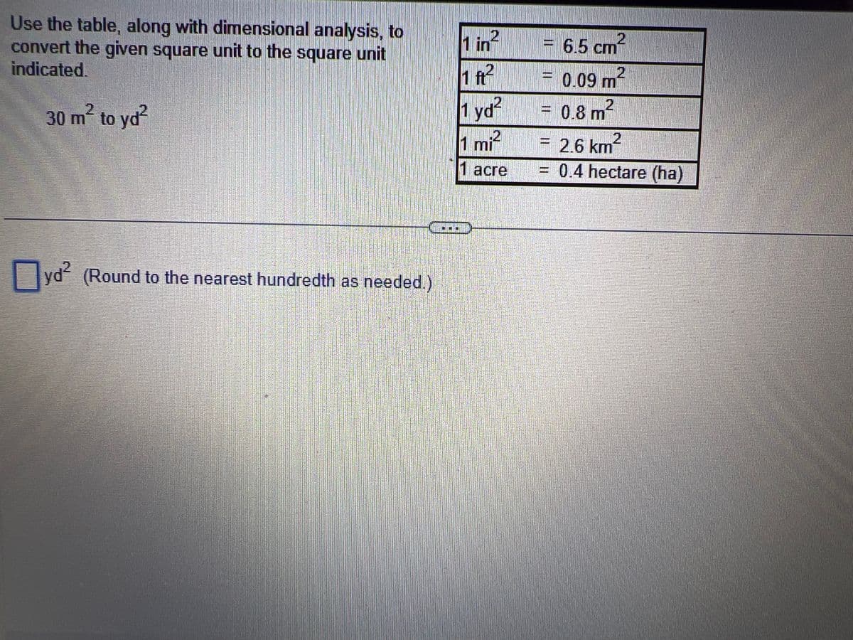 Use the table, along with dimensional analysis, to
convert the given square unit to the square unit
indicated.
30 m² to yd²
yd² (Round to the nearest hundredth as needed.)
D
1 in
1 ft²
1 yd²
1 mi²
2
1 acre
= 6.5 cm²
= 0.09 m²
2
0.8 m²
2
= 2.6 km²
= 0.4 hectare (ha)