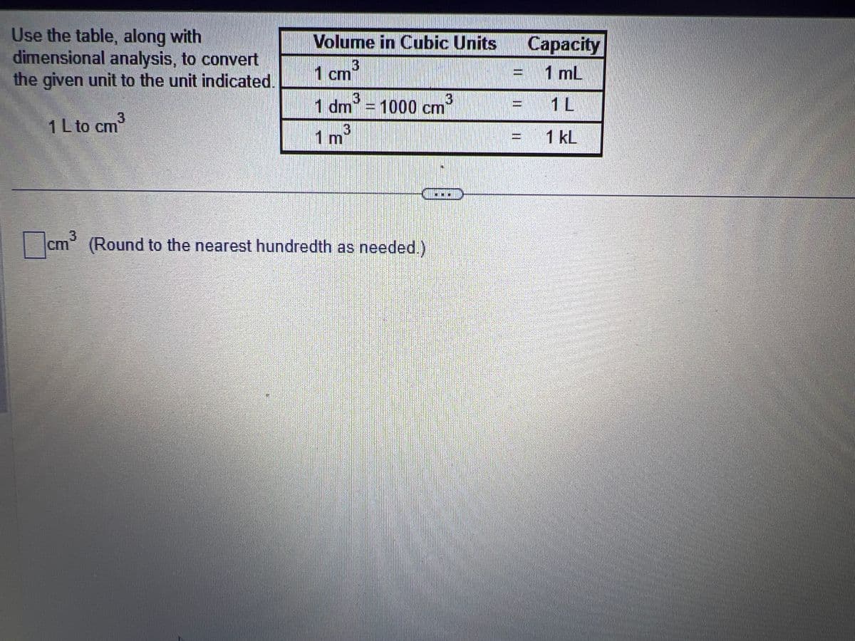 Use the table, along with
dimensional analysis, to convert
the given unit to the unit indicated.
3
1 L to cm³
DHARGANTUNAKO
Volume in Cubic Units
1 cm
3
3
3
1 dm = 1000 cm
3
1 m³
cm³ (Round to the nearest hundredth as needed.)
MIS
11
11
Capacity
1 mL
1 L
1 KL