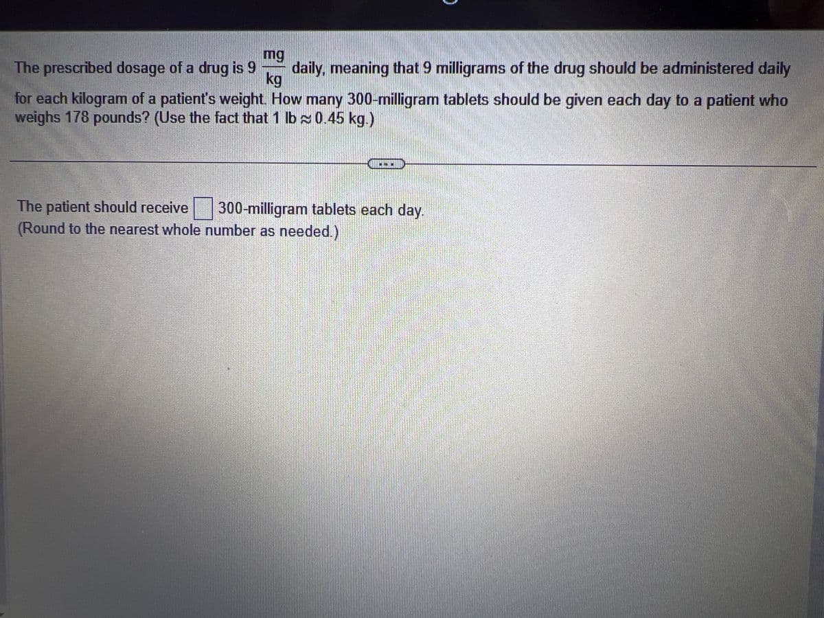 mg
The prescribed dosage of a drug is 9 daily, meaning that 9 milligrams of the drug should be administered daily
kg
for each kilogram of a patient's weight. How many 300-milligram tablets should be given each day to a patient who
weighs 178 pounds? (Use the fact that 1 lb≈ 0.45 kg.)
The patient should receive
(Round to the nearest whole number as needed.)
300-milligram tablets each day.