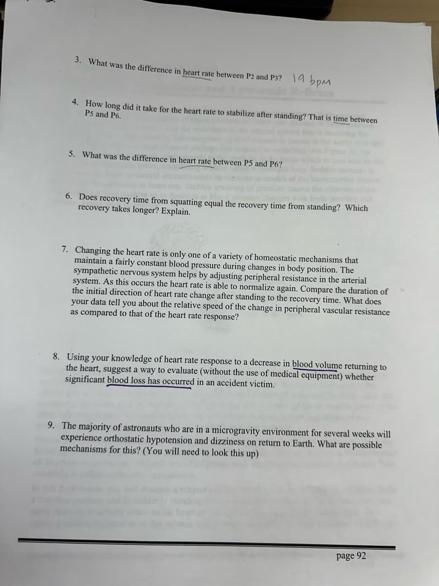 3. What was the difference in heart rate between P2 and P3? 19 bpM
4. How long did it take for the heart rate to stabilize after standing? That is time between
P5 and P6.
5. What was the difference in heart rate between P5 and P6?
6. Does recovery time from squatting equal the recovery time from standing? Which
recovery takes longer? Explain.
7. Changing the heart rate is only one of a variety of homeostatic mechanisms that
maintain a fairly constant blood pressure during changes in body position. The
sympathetic nervous system helps by adjusting peripheral resistance in the arterial
system. As this occurs the heart rate is able to normalize again. Compare the duration of
the initial direction of heart rate change after standing to the recovery time. What does
your data tell you about the relative speed of the change in peripheral vascular resistance
as compared to that of the heart rate response?
8. Using your knowledge of heart rate response to a decrease in blood volume returning to
the heart, suggest a way to evaluate (without the use of medical equipment) whether
significant blood loss has occurred in an accident victim.
9. The majority of astronauts who are in a microgravity environment for several weeks will
experience orthostatic hypotension and dizziness on return to Earth. What are possible
mechanisms for this? (You will need to look this up)
page 92