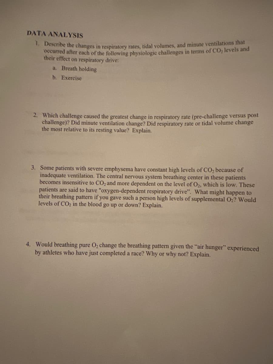 DATA ANALYSIS
1. Describe the changes in respiratory rates, tidal volumes, and minute ventilations that
occurred after each of the following physiologic challenges in terms of CO, levels and
their effect on respiratory drive:
a. Breath holding
b. Exercise
2. Which challenge caused the greatest change in respiratory rate (pre-challenge versus post
challenge)? Did minute ventilation change? Did respiratory rate or tidal volume change
the most relative to its resting value? Explain.
3. Some patients with severe emphysema have constant high levels of CO₂ because of
inadequate ventilation. The central nervous system breathing center in these patients
becomes insensitive to CO2 and more dependent on the level of O2, which is low. These
patients are said to have "oxygen-dependent respiratory drive". What might happen to
their breathing pattern if you gave such a person high levels of supplemental O2? Would
levels of CO2 in the blood go up or down? Explain.
4. Would breathing pure O₂ change the breathing pattern given the "air hunger" experienced
by athletes who have just completed a race? Why or why not? Explain.