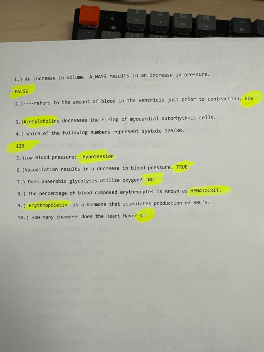 1.) An increase in volume
H
1 !
80
888
F1
F2
F3
F4
F5
ALWAYS results in an increase in pressure.
FALSE
2.)-refers to the amount of blood in the ventricle just prior to contraction. EDV
3.)Acetylcholine decreases the firing of myocardial autorhythmic cells..
4.) Which of the following numbers represent systole 120/80.
120
5.)Low Blood pressure: Hypotension
6.) Vasodilation results in a decrease in blood pressure. TRUE
7.) Does anaerobic glycolysis utilize oxygen? NO
8.) The percentage of blood composed erythrocytes is known as HEMATOCRIT.
9.) Erythropoietin is a hormone that stimulates production of RBC'S.
10.) How many chambers does the Heart Have? 4