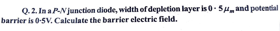 Q. 2. In a P-N junction diode, width of depletion layer is 0· 54m and potential
barrier is 0-5V. Calculate the barrier electric field.
