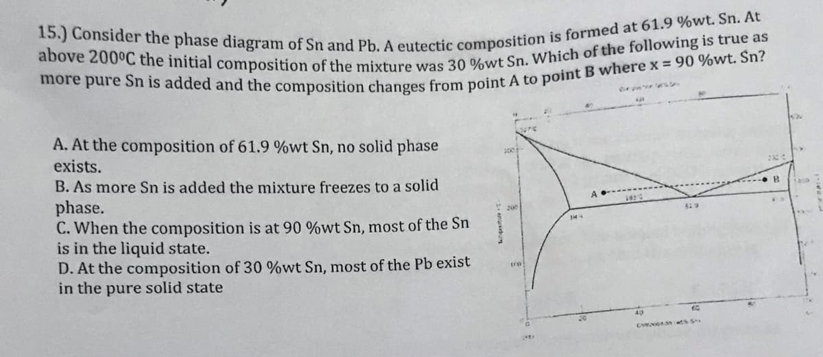 Ce un e at
A. At the composition of 61.9 %wt Sn, no solid phase
exists.
B. As more Sn is added the mixture freezes to a solid
phase.
C. When the composition is at 90 %wt Sn, most of the Sn
is in the liquid state.
D. At the composition of 30 %wt Sn, most of the Pb exist
in the pure solid state
1050
