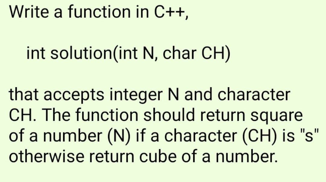 Write a function in C++,
int solution(int N, char CH)
that accepts integer N and character
CH. The function should return square
of a number (N) if a character (CH) is "s"
otherwise return cube of a number.
