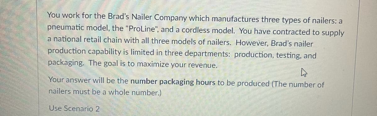 You work for the Brad's Nailer Company which manufactures three types of nailers: a
pneumatic model, the "ProLine", and a cordless model. You have contracted to supply
a national retail chain with all three models of nailers. However, Brad's nailer
production capability is limited in three departments: production, testing, and
packaging. The goal is to maximize your revenue.
Your answer will be the number packaging hours to be produced (The number of
nailers must be a whole number.)
Use Scenario 2
