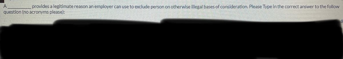 A
provides a legitimate reason an employer can use to exclude person on otherwise illegal bases of consideration. Please Type in the correct answer to the follow
question (no acronyms please):
