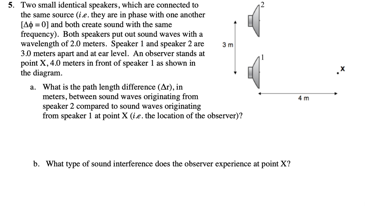 5. Two small identical speakers, which are connected to
the same source (i.e. they are in phase with one another
[AO = 0] and both create sound with the same
frequency). Both speakers put out sound waves with a
wavelength of 2.0 meters. Speaker 1 and speaker 2 are
3.0 meters apart and at ear level. An observer stands at
point X, 4.0 meters in front of speaker 1 as shown in
the diagram.
12
3 m
a. What is the path length difference (Ar), in
meters, between sound waves originating from
speaker 2 compared to sound waves originating
from speaker 1 at point X (i.e. the location of the observer)?
4 m
b. What type of sound interference does the observer experience at point X?
