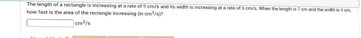 **********..
The length of a rectangle is increasing at a rate of 9 cm/s and its width is increasing at a rate of 6 cm/s. When the length is 7 cm and the width is 4 cm,
how fast is the area of the rectangle increasing (in cm²/s)?
cm²/s