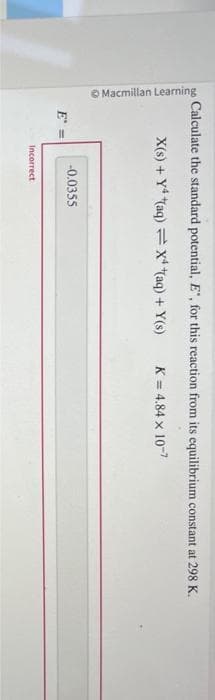 Macmillan Learning
Calculate the standard potential, E", for this reaction from its equilibrium constant at 298 K.
X(s) + Y4 (aq) = X(aq) + Y(s)
K = 4.84 x 10-7
E =
-0.0355
Incorrect