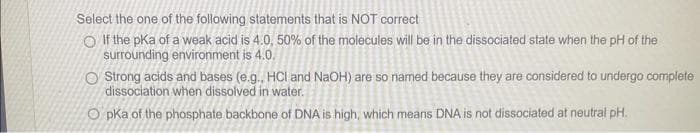 Select the one of the following statements that is NOT correct
If the pka of a weak acid is 4.0, 50% of the molecules will be in the dissociated state when the pH of the
surrounding environment is 4.0.
O Strong acids and bases (e.g., HCI and NaOH) are so named because they are considered to undergo complete
dissociation when dissolved in water.
OpKa of the phosphate backbone of DNA is high, which means DNA is not dissociated at neutral pH.
