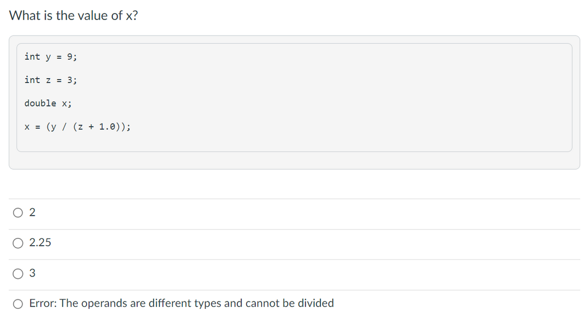 What is the value of x?
int y = 9;
int z = 3;
double x;
x = (y / (z + 1.0));
2
2.25
3
Error: The operands are different types and cannot be divided