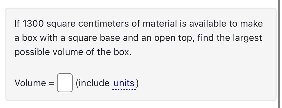 If 1300 square centimeters of material is available to make
a box with a square base and an open top, find the largest
possible volume of the box.
Volume = (include units)
‒‒‒‒‒‒‒‒‒