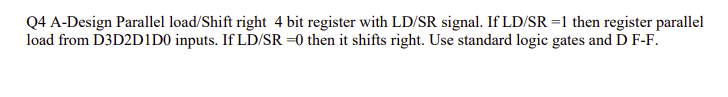 Q4 A-Design Parallel load/Shift right 4 bit register with LD/SR signal. If LD/SR =1 then register parallel
load from D3D2DIDO inputs. If LD/SR =0 then it shifts right. Use standard logic gates and D F-F.
