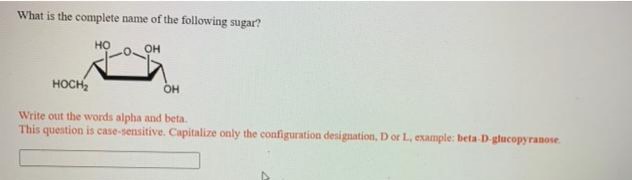What is the complete name of the following sugar?
но
он
носн
он
Write out the words alpha and beta.
This question is case-sensitive. Capitalize only the configuration designation, D or L, example: beta-D-glucopyranose.
