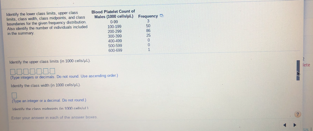 Identify the lower class limits, upper class
limits, class width, class midpoints, and class
boundaries for the given frequency distribution.
Also identify the number of individuals included
in the summary.
Blood Platelet Count of
Males (1000 cells/uL) Frequency
0-99
3
100-199
50
200-299
300-399
400-499
500-599
600-699
86
25
0.
Identify the upper class limits (in 1000 cells/uL).
2.
lete
(Type integers or decimals. Do not round. Use ascending order.)
Identify the class width (in 1000 cells/uL).
(Type an integer or a decimal. Do not round.)
Identify the class midnoints (in 1000 cells/ul )
Enter your answer in each of the answer boxes.
Us
