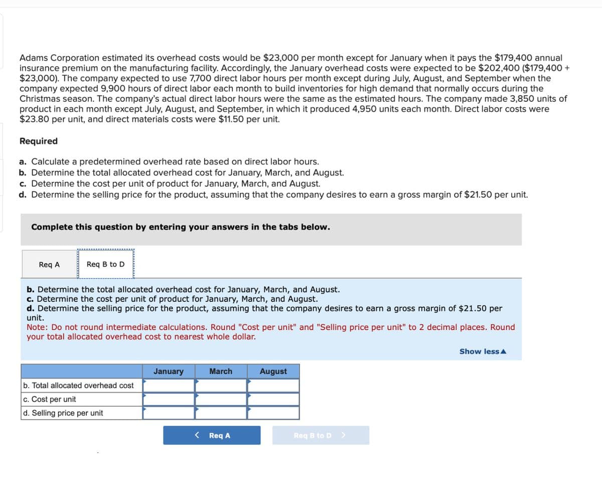 Adams Corporation estimated its overhead costs would be $23,000 per month except for January when it pays the $179,400 annual
insurance premium on the manufacturing facility. Accordingly, the January overhead costs were expected to be $202,400 ($179,400 +
$23,000). The company expected to use 7,700 direct labor hours per month except during July, August, and September when the
company expected 9,900 hours of direct labor each month to build inventories for high demand that normally occurs during the
Christmas season. The company's actual direct labor hours were the same as the estimated hours. The company made 3,850 units of
product in each month except July, August, and September, in which it produced 4,950 units each month. Direct labor costs were
$23.80 per unit, and direct materials costs were $11.50 per unit.
Required
a. Calculate a predetermined overhead rate based on direct labor hours.
b. Determine the total allocated overhead cost for January, March, and August.
c. Determine the cost per unit of product for January, March, and August.
d. Determine the selling price for the product, assuming that the company desires to earn a gross margin of $21.50 per unit.
Complete this question by entering your answers in the tabs below.
Req A
Req B to D
b. Determine the total allocated overhead cost for January, March, and August.
c. Determine the cost per unit of product for January, March, and August.
d. Determine the selling price for the product, assuming that the company desires to earn a gross margin of $21.50 per
unit.
Note: Do not round intermediate calculations. Round "Cost per unit" and "Selling price per unit" to 2 decimal places. Round
your total allocated overhead cost to nearest whole dollar.
b. Total allocated overhead cost
c. Cost per unit
d. Selling price per unit
January
<
March
Req A
August
Req B to D
>
Show less A