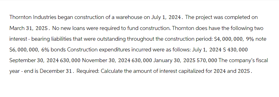 Thornton Industries began construction of a warehouse on July 1, 2024. The project was completed on
March 31, 2025. No new loans were required to fund construction. Thornton does have the following two
interest - bearing liabilities that were outstanding throughout the construction period: $4,000,000, 9% note
$6,000,000, 6% bonds Construction expenditures incurred were as follows: July 1, 2024 $430,000
September 30, 2024 630,000 November 30, 2024 630, 000 January 30, 2025 570,000 The company's fiscal
year-end is December 31. Required: Calculate the amount of interest capitalized for 2024 and 2025.