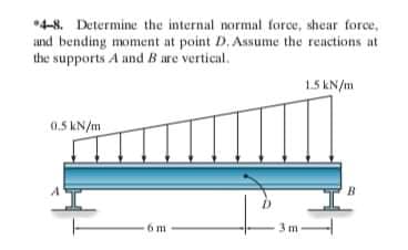 *4-8. Determine the internal normal force, shear force,
and bending moment at point D. Assume the reactions at
the supports A and B are vertical.
1.5 kN/m
0.5 KN/m
B
6 m
