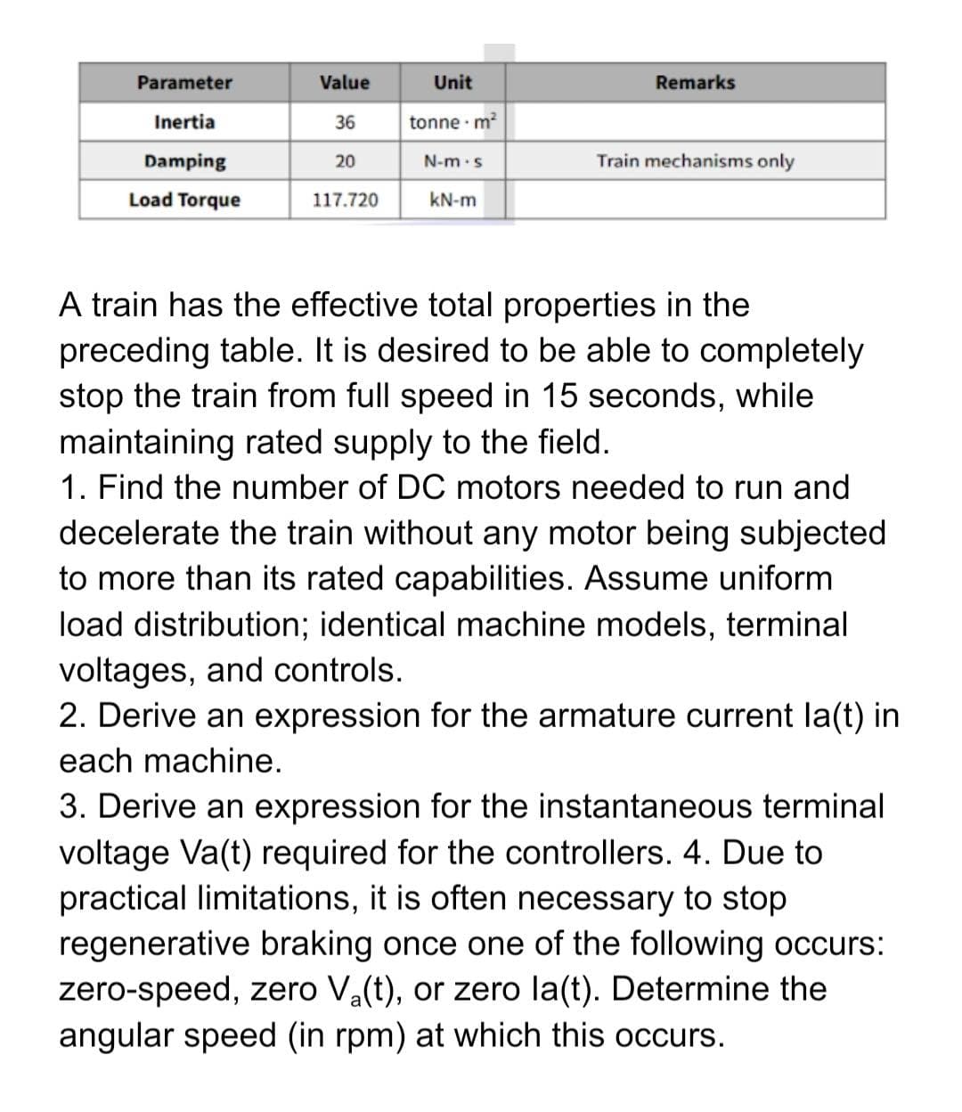 Parameter
Value
Unit
Remarks
Inertia
36
tonne m?
Damping
20
N-m.s
Train mechanisms only
Load Torque
117.720
kN-m
A train has the effective total properties in the
preceding table. It is desired to be able to completely
stop the train from full speed in 15 seconds, while
maintaining rated supply to the field.
1. Find the number of DC motors needed to run and
decelerate the train without any motor being subjected
to more than its rated capabilities. Assume uniform
load distribution; identical machine models, terminal
voltages, and controls.
2. Derive an expression for the armature current la(t) in
each machine.
3. Derive an expression for the instantaneous terminal
voltage Va(t) required for the controllers. 4. Due to
practical limitations, it is often necessary to stop
regenerative braking once one of the following occurs:
zero-speed, zero Va(t), or zero la(t). Determine the
angular speed (in rpm) at which this occurs.
