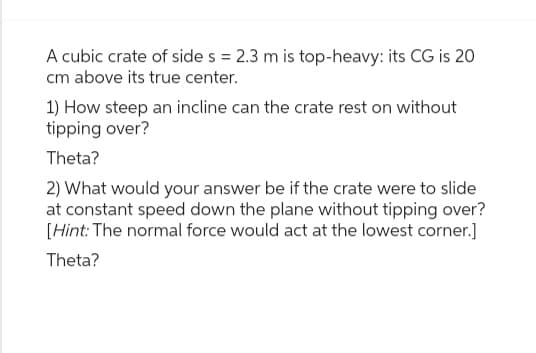 A cubic crate of side s = 2.3 m is top-heavy: its CG is 20
cm above its true center.
1) How steep an incline can the crate rest on without
tipping over?
Theta?
2) What would your answer be if the crate were to slide
at constant speed down the plane without tipping over?
[Hint: The normal force would act at the lowest corner.]
Theta?