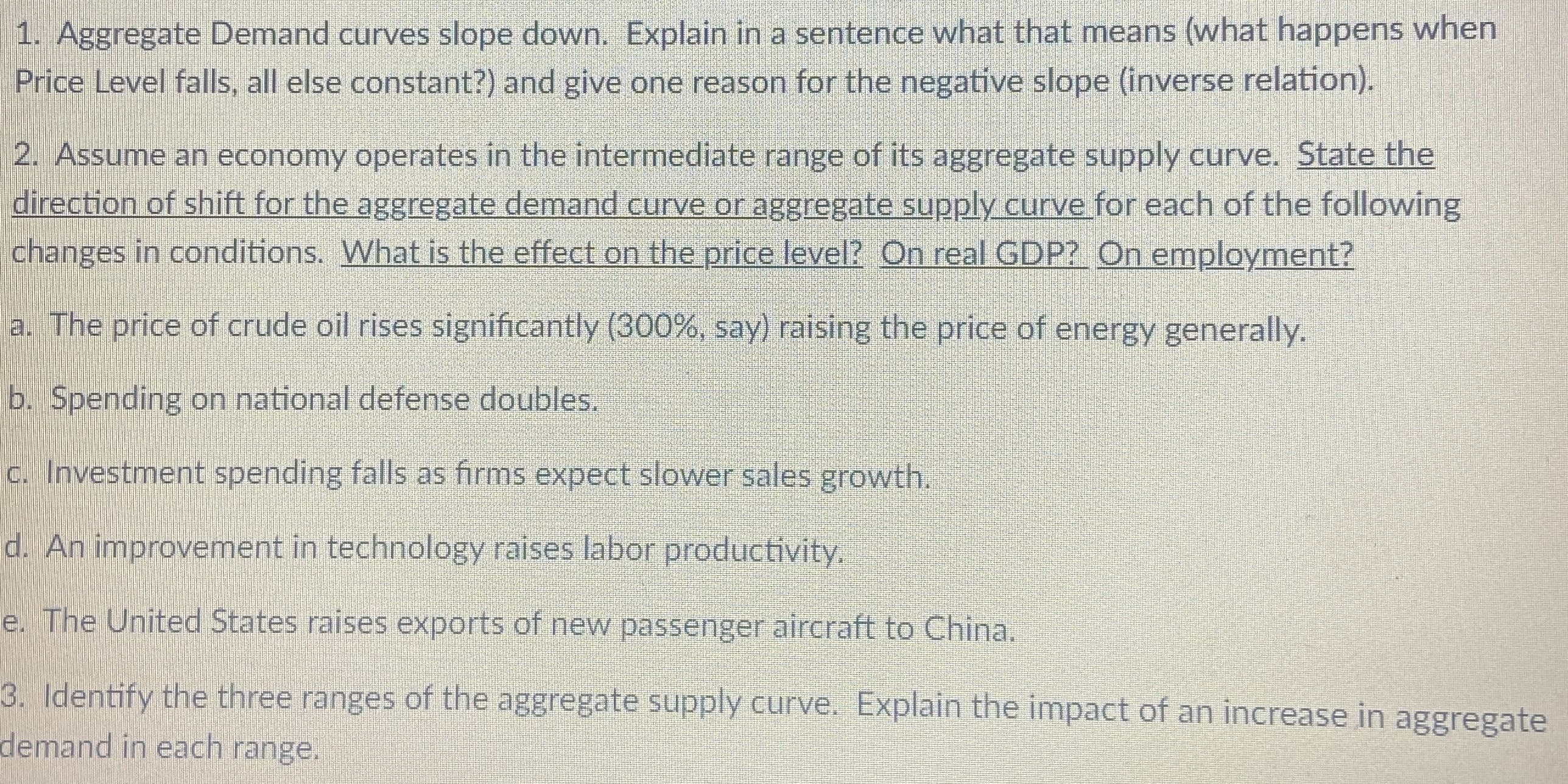 1. Aggregate Demand curves slope down. Explain in a sentence what that means (what happens when
Price Level falls, all else constant?) and give one reason for the negative slope (inverse relation).
2. Assume an economy operates in the intermediate range of its aggregate supply curve. State the
direction of shift for the aggregate demand curve or aggregate supply curve for each of the following
changes in conditions. What is the effect on the price level? On real GDP? On employment?
a. The price of crude oil rises significantly (300%. say) raising the price of energy generally.
b. Spending on national defense doubles.
c. Investment spending falls as firms expect slower sales growth.
d. An improvement in technology raises labor productivity.
e. The United States raises exports of new passenger aircraft to China.
3. Identify the three ranges of the aggregate supply curve. Explain the impact of an increase in aggregate
demand in each range.
