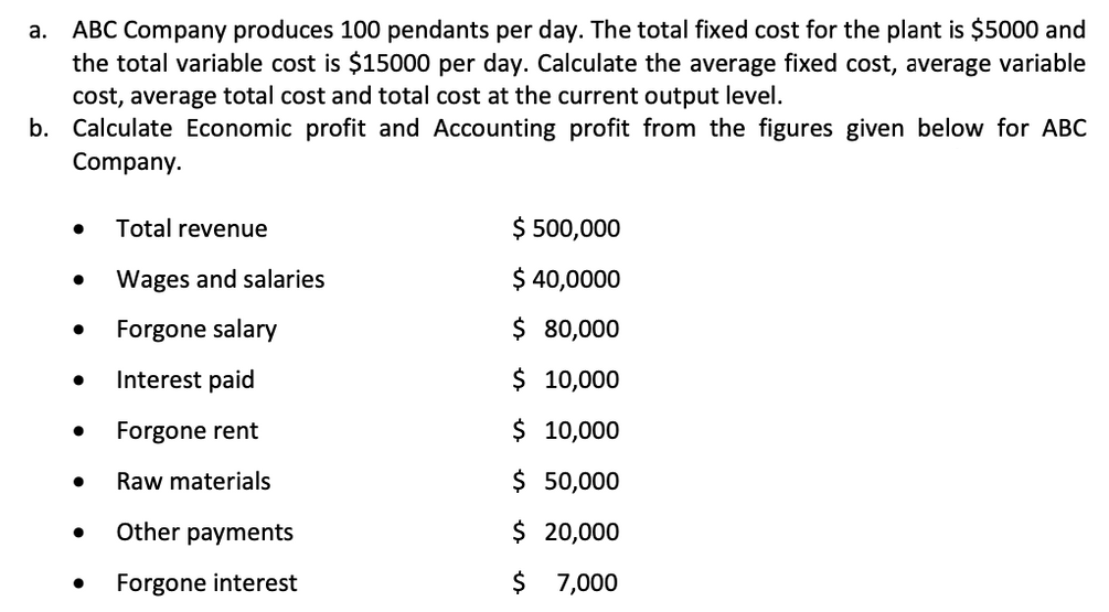 ABC Company produces 100 pendants per day. The total fixed cost for the plant is $5000 and
the total variable cost is $15000 per day. Calculate the average fixed cost, average variable
cost, average total cost and total cost at the current output level.
b. Calculate Economic profit and Accounting profit from the figures given below for ABC
а.
Company.
Total revenue
$ 500,000
Wages and salaries
$ 40,0000
Forgone salary
$ 80,000
Interest paid
$ 10,000
Forgone rent
$ 10,000
Raw materials
$ 50,000
Other payments
$ 20,000
Forgone interest
$ 7,000
