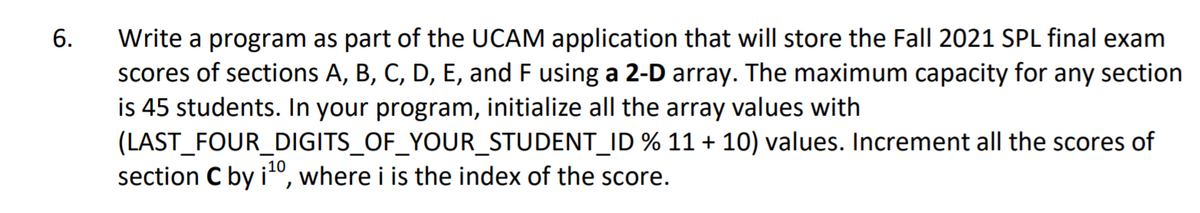 Write a program as part of the UCAM application that will store the Fall 2021 SPL final exam
scores of sections A, B, C, D, E, and F using a 2-D array. The maximum capacity for any section
is 45 students. In your program, initialize all the array values with
(LAST_FOUR_DIGITS_OF_YOUR_STUDENT_ID % 11 + 10) values. Increment all the scores of
section C by i", where i is the index of the score.
6.
