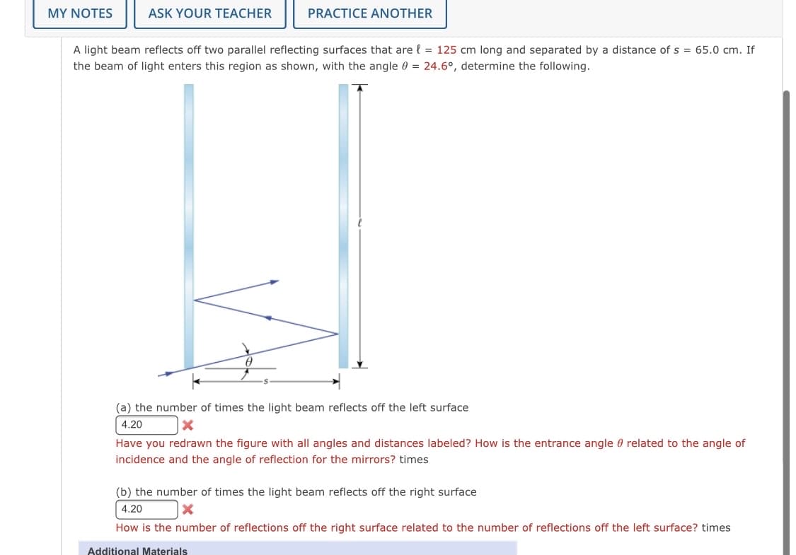 MY NOTES
ASK YOUR TEACHER
PRACTICE ANOTHER
A light beam reflects off two parallel reflecting surfaces that are { = 125 cm long and separated by a distance of s = 65.0 cm. If
the beam of light enters this region as shown, with the angle 0 = 24.6°, determine the following.
(a) the number of times the light beam reflects off the left surface
4.20
Have you redrawn the figure with all angles and distances labeled? How is the entrance angle 0 related to the angle of
incidence and the angle of reflection for the mirrors? times
(b) the number of times the light beam reflects off the right surface
4.20
How is the number of reflections off the right surface related to the number of reflections off the left surface? times
Additional Materials
