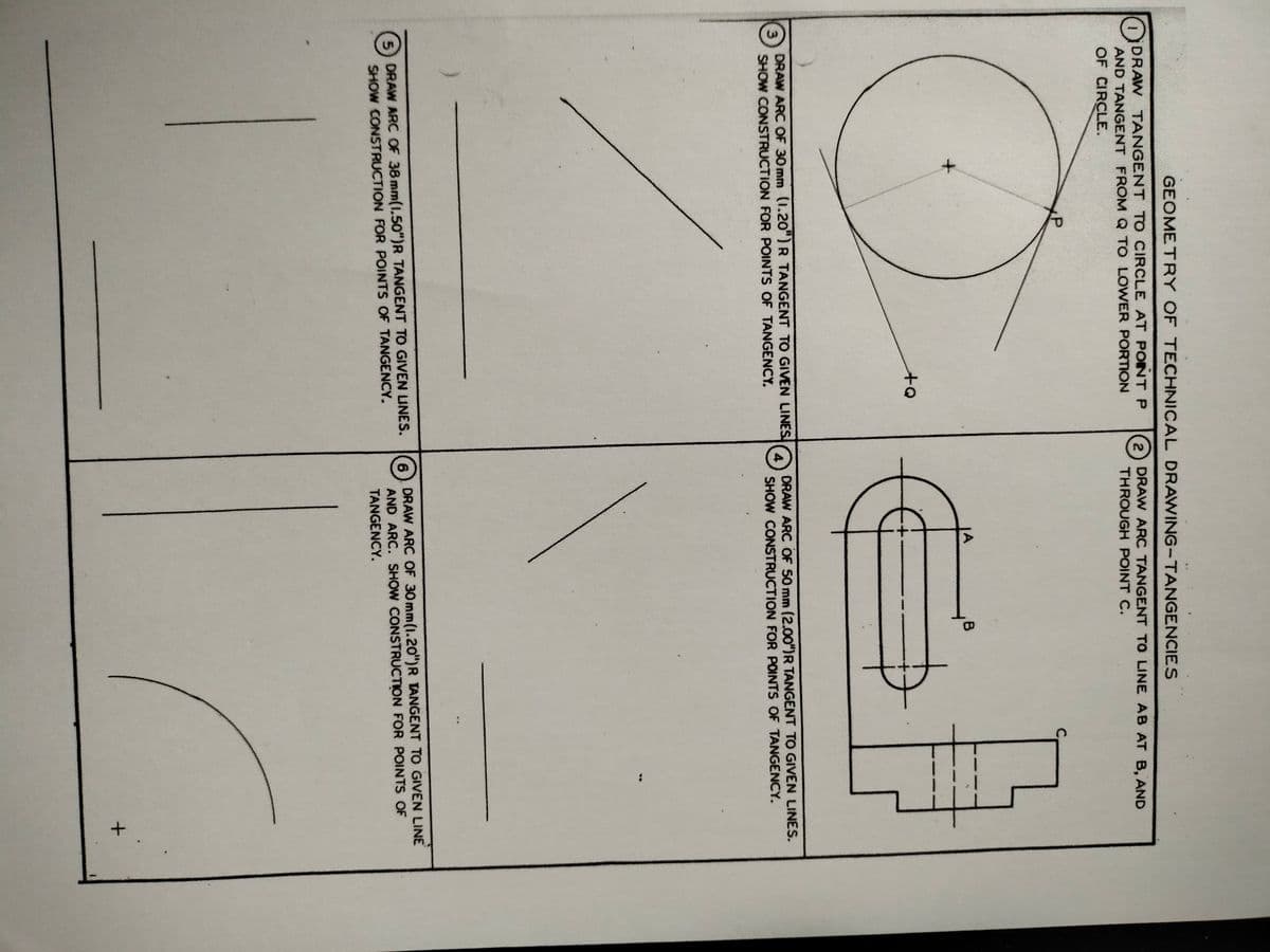 3.
GEOMETRY OF TECHNICAL DRAWING-TANGENCIES
DDRAW TANGENT TO CIRCLE AT POINTP
AND TANGENT FROMQ TO LOWER PORTON
OF CIRCLE.
2
DRAW ARC TANGENT TO LINE AB AT B, AND
THROUGH POINT C.
A
B
DRAW ARC OF 30mm (1.20") R TANGENT TO GIVEN LINES
SHOW CONSTRUCTION FOR POINTS OF TANGENCY.
DRAW ARC OF 50 mm (2.00")R TANGENT TO GIVEN LINES.
SHOW CONSTRUCTION FOR POINTS OF TANGENCY.
DRAW ARC OF 30mm(1.20")R TANGENT TO GIVEN LINE
5 DRAW ARC OF 38 mm(1.50")R TANGENT TO GIVEN UNES.
SHOW CONSTRUCTION FOR POINTS OF TANGENCY.
6.
AND ARC. SHOW CONSTRUCTION FOR POINTS OF
TANGENCY.
1.
